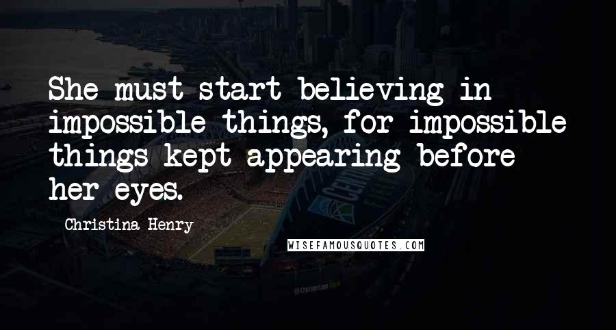Christina Henry quotes: She must start believing in impossible things, for impossible things kept appearing before her eyes.