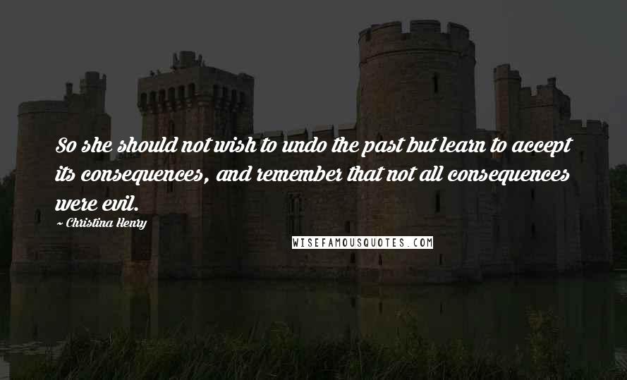 Christina Henry quotes: So she should not wish to undo the past but learn to accept its consequences, and remember that not all consequences were evil.