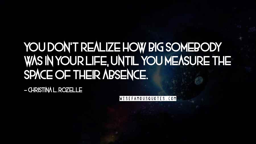 Christina L. Rozelle quotes: You don't realize how big somebody was in your life, until you measure the space of their absence.