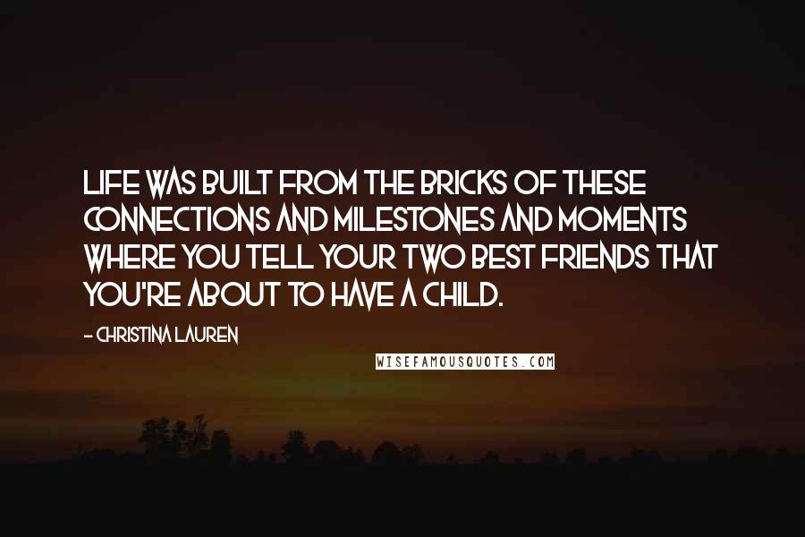 Christina Lauren quotes: Life was built from the bricks of these connections and milestones and moments where you tell your two best friends that you're about to have a child.