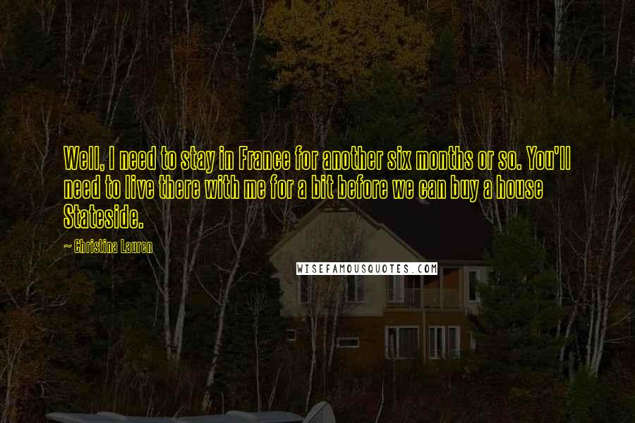 Christina Lauren quotes: Well, I need to stay in France for another six months or so. You'll need to live there with me for a bit before we can buy a house Stateside.