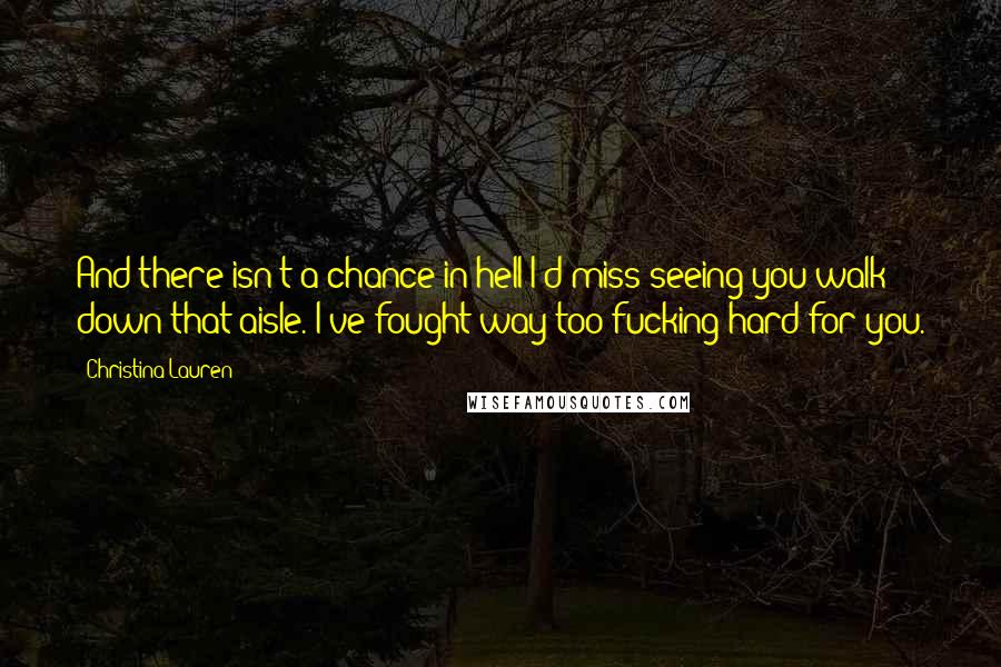 Christina Lauren quotes: And there isn't a chance in hell I'd miss seeing you walk down that aisle. I've fought way too fucking hard for you.