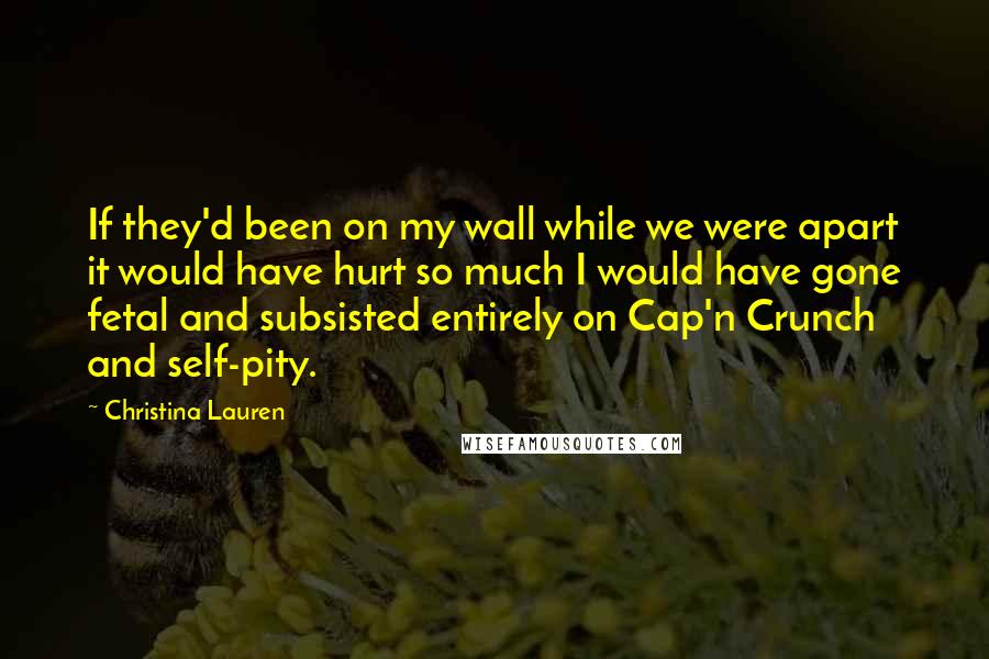 Christina Lauren quotes: If they'd been on my wall while we were apart it would have hurt so much I would have gone fetal and subsisted entirely on Cap'n Crunch and self-pity.