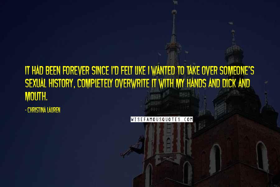 Christina Lauren quotes: It had been forever since I'd felt like I wanted to take over someone's sexual history, completely overwrite it with my hands and dick and mouth.