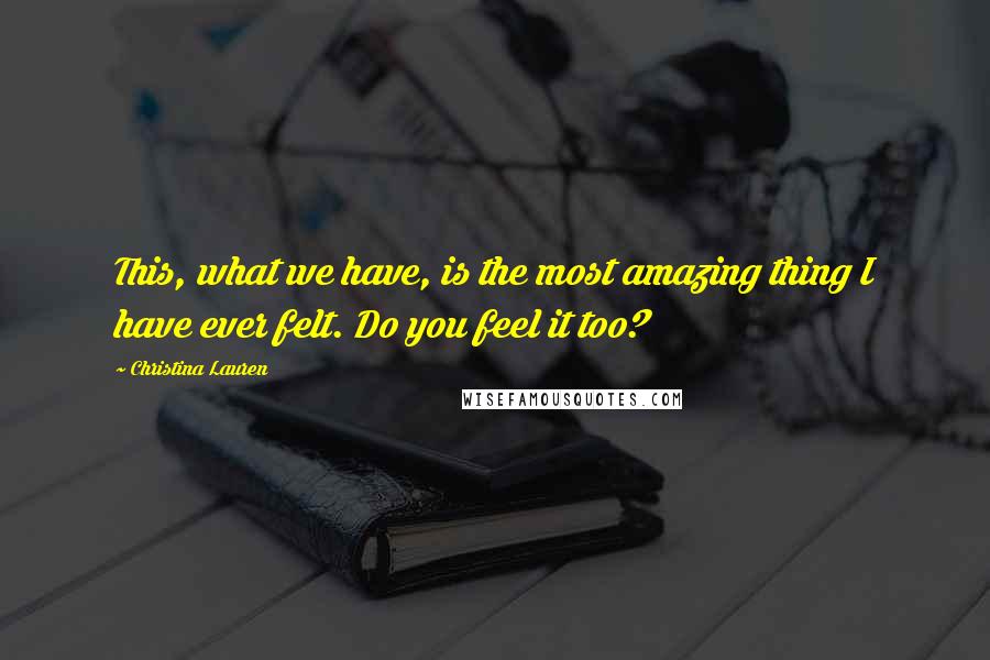 Christina Lauren quotes: This, what we have, is the most amazing thing I have ever felt. Do you feel it too?