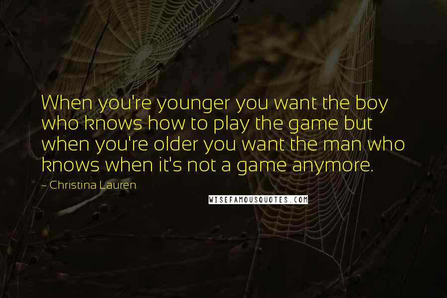 Christina Lauren quotes: When you're younger you want the boy who knows how to play the game but when you're older you want the man who knows when it's not a game anymore.