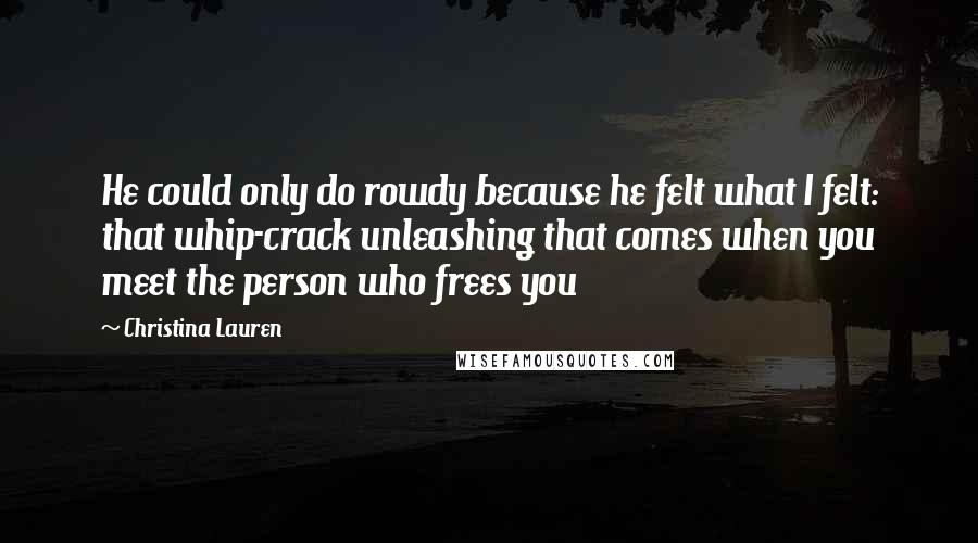 Christina Lauren quotes: He could only do rowdy because he felt what I felt: that whip-crack unleashing that comes when you meet the person who frees you