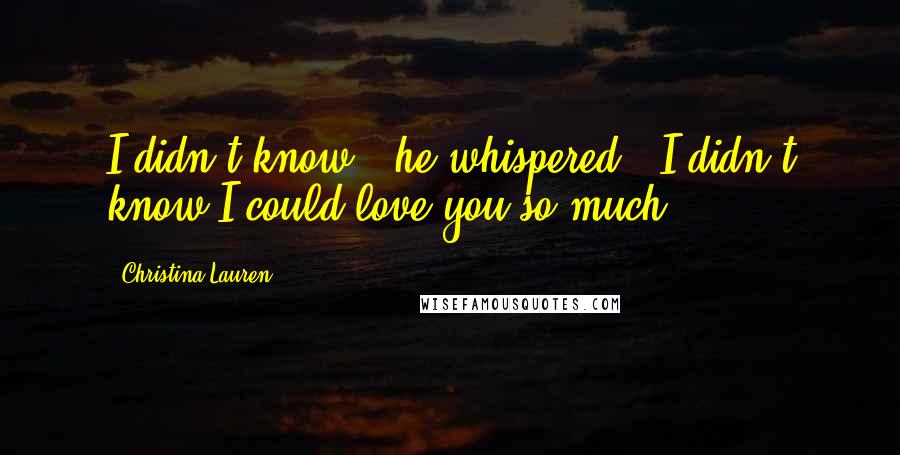 Christina Lauren quotes: I didn't know," he whispered. "I didn't know I could love you so much.