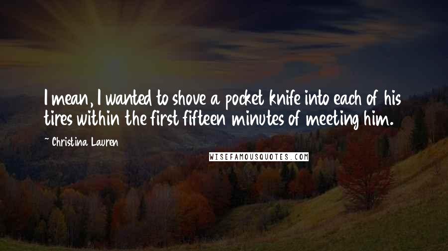 Christina Lauren quotes: I mean, I wanted to shove a pocket knife into each of his tires within the first fifteen minutes of meeting him.