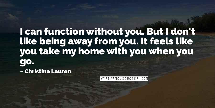 Christina Lauren quotes: I can function without you. But I don't like being away from you. It feels like you take my home with you when you go.
