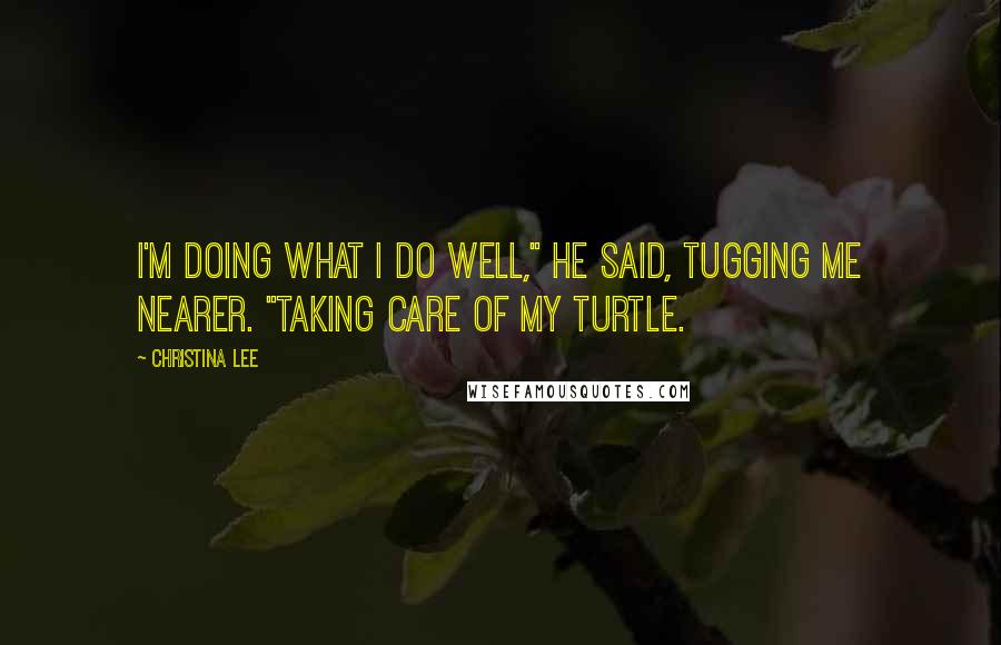 Christina Lee quotes: I'm doing what I do well," he said, tugging me nearer. "Taking care of my Turtle.