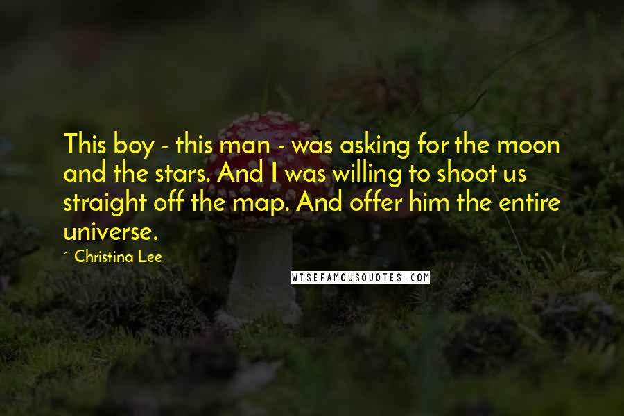 Christina Lee quotes: This boy - this man - was asking for the moon and the stars. And I was willing to shoot us straight off the map. And offer him the entire Christina Lee quotes: This boy - this man - was asking for the moon and the stars. And I was willing to shoot us straight off the map. And offer him the entire