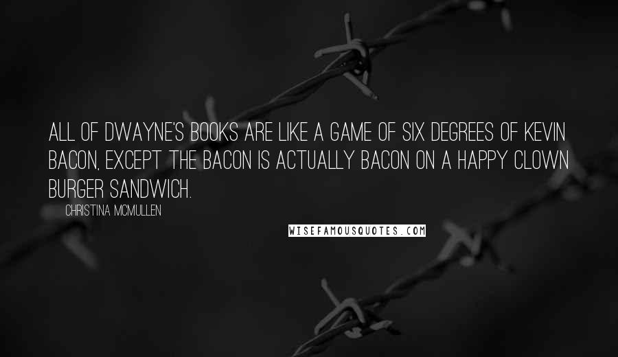 Christina McMullen quotes: All of Dwayne's books are like a game of Six Degrees of Kevin Bacon, except the bacon is actually bacon on a Happy Clown Burger sandwich.