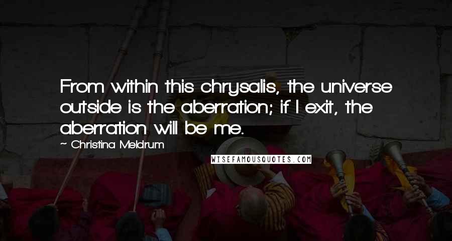 Christina Meldrum quotes: From within this chrysalis, the universe outside is the aberration; if I exit, the aberration will be me. Christina Meldrum quotes: From within this chrysalis, the universe outside is the aberration; if I exit, the aberration will be me.