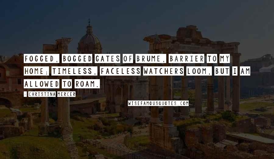 Christina Mercer quotes: Fogged, bogged gates of Brume, barrier to my home; Timeless, faceless watchers loom, but I am allowed to roam. Christina Mercer quotes: Fogged, bogged gates of Brume, barrier to my home; Timeless, faceless watchers loom, but I am allowed to roam.