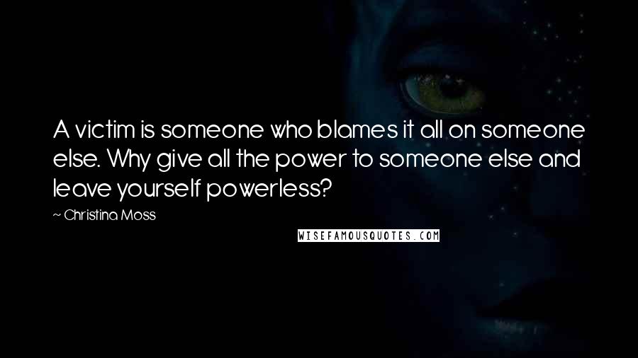 Christina Moss quotes: A victim is someone who blames it all on someone else. Why give all the power to someone else and leave yourself powerless?