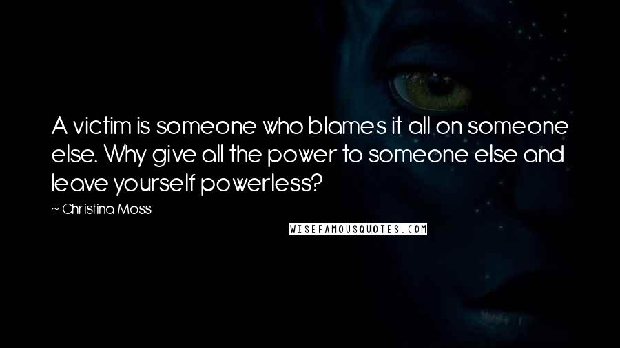 Christina Moss quotes: A victim is someone who blames it all on someone else. Why give all the power to someone else and leave yourself powerless? Christina Moss quotes: A victim is someone who blames it all on someone else. Why give all the power to someone else and leave yourself powerless?