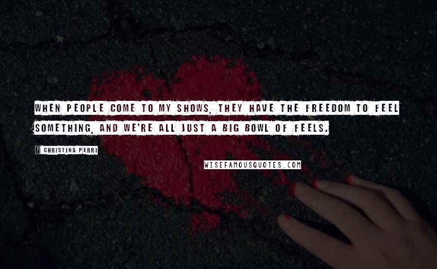 Christina Perri quotes: When people come to my shows, they have the freedom to feel something, and we're all just a big bowl of feels. Christina Perri quotes: When people come to my shows, they have the freedom to feel something, and we're all just a big bowl of feels.