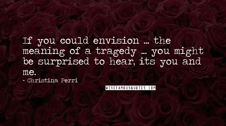 Christina Perri quotes: If you could envision ... the meaning of a tragedy ... you might be surprised to hear, its you and me. Christina Perri quotes: If you could envision ... the meaning of a tragedy ... you might be surprised to hear, its you and me.