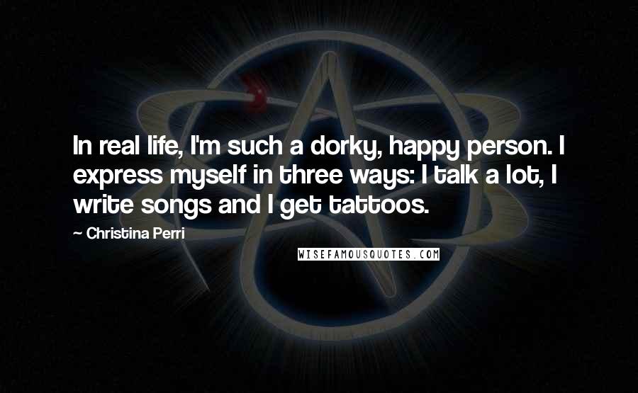 Christina Perri quotes: In real life, I'm such a dorky, happy person. I express myself in three ways: I talk a lot, I write songs and I get tattoos. Christina Perri quotes: In real life, I'm such a dorky, happy person. I express myself in three ways: I talk a lot, I write songs and I get tattoos.