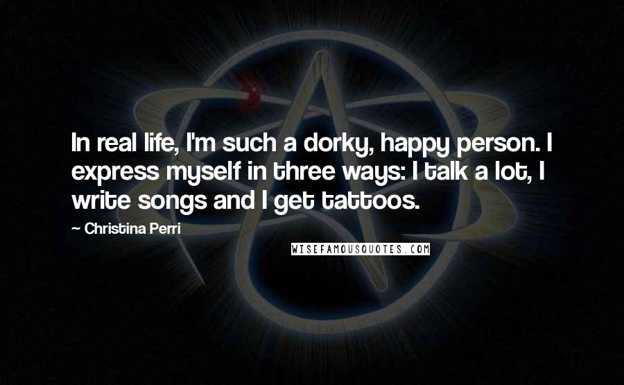 Christina Perri quotes: In real life, I'm such a dorky, happy person. I express myself in three ways: I talk a lot, I write songs and I get tattoos.