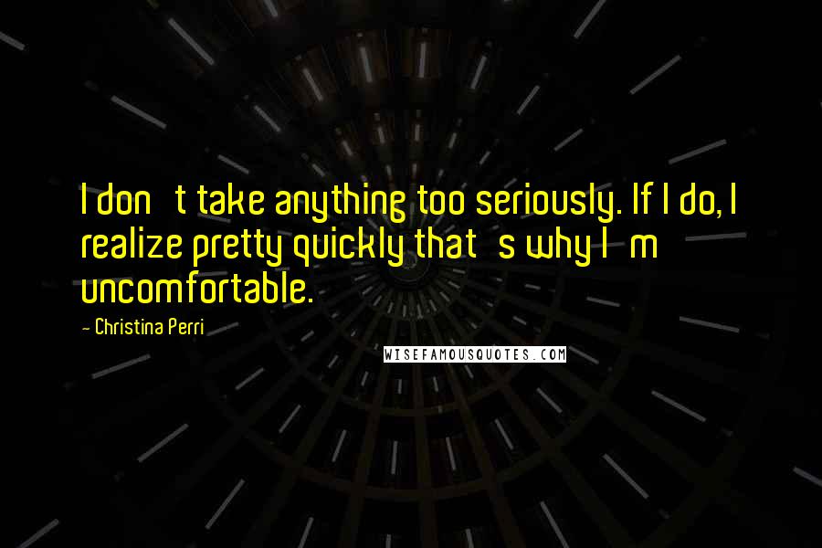 Christina Perri quotes: I don't take anything too seriously. If I do, I realize pretty quickly that's why I'm uncomfortable. Christina Perri quotes: I don't take anything too seriously. If I do, I realize pretty quickly that's why I'm uncomfortable.