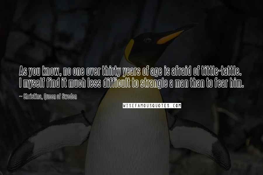 Christina, Queen Of Sweden quotes: As you know, no one over thirty years of age is afraid of tittle-tattle. I myself find it much less difficult to strangle a man than to fear him.