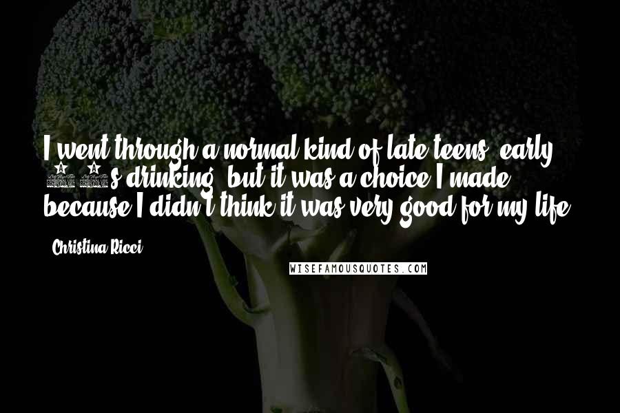 Christina Ricci quotes: I went through a normal kind of late teens, early 20s drinking, but it was a choice I made, because I didn't think it was very good for my life.