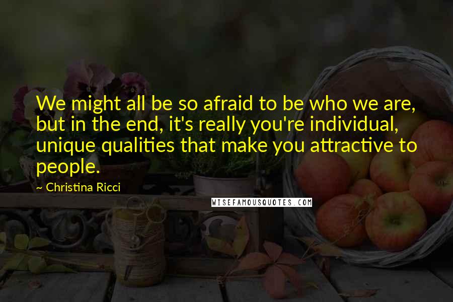 Christina Ricci quotes: We might all be so afraid to be who we are, but in the end, it's really you're individual, unique qualities that make you attractive to people.