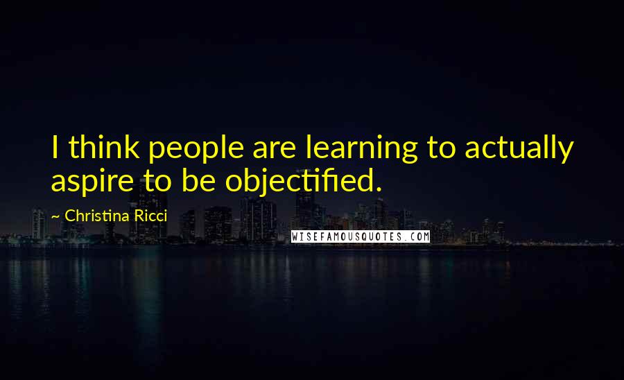 Christina Ricci quotes: I think people are learning to actually aspire to be objectified.