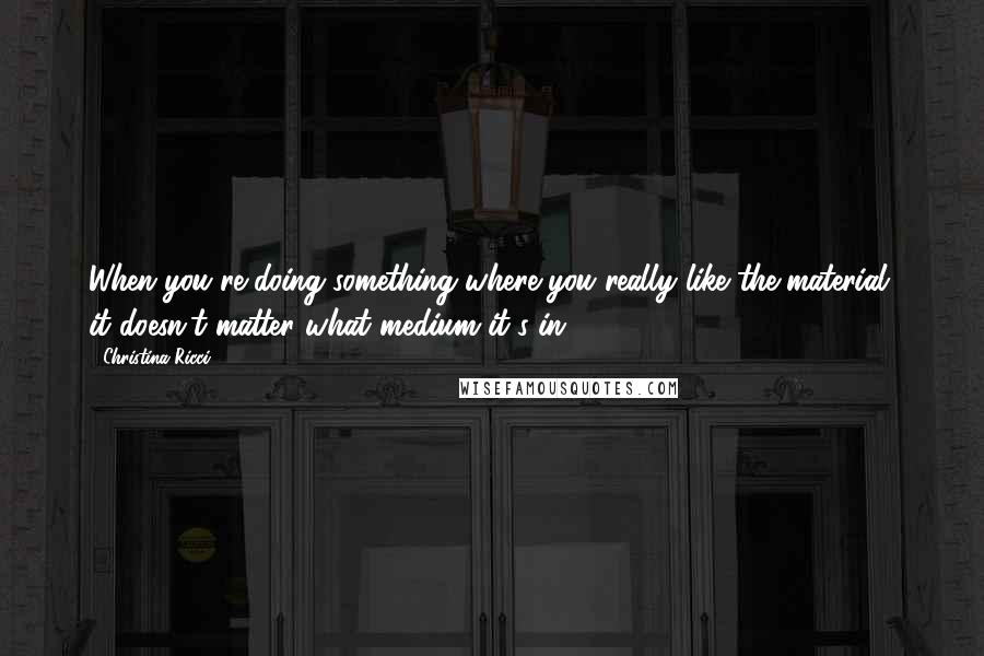 Christina Ricci quotes: When you're doing something where you really like the material, it doesn't matter what medium it's in.