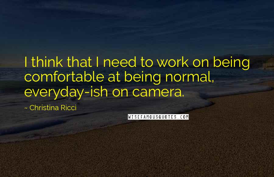 Christina Ricci quotes: I think that I need to work on being comfortable at being normal, everyday-ish on camera.