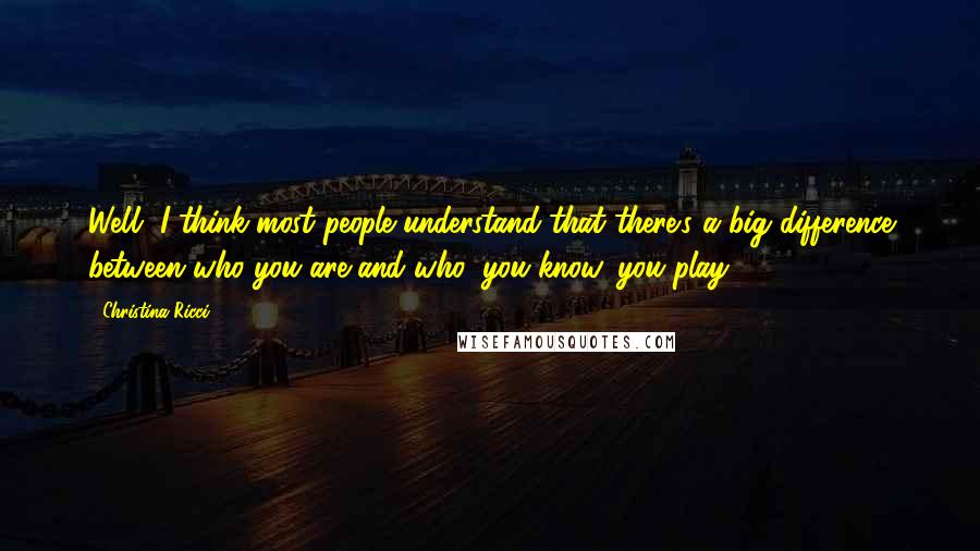 Christina Ricci quotes: Well, I think most people understand that there's a big difference between who you are and who, you know, you play.