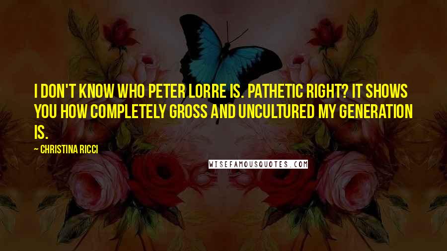 Christina Ricci quotes: I don't know who Peter Lorre is. Pathetic right? It shows you how completely gross and uncultured my generation is.