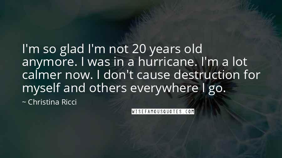 Christina Ricci quotes: I'm so glad I'm not 20 years old anymore. I was in a hurricane. I'm a lot calmer now. I don't cause destruction for myself and others everywhere I go.