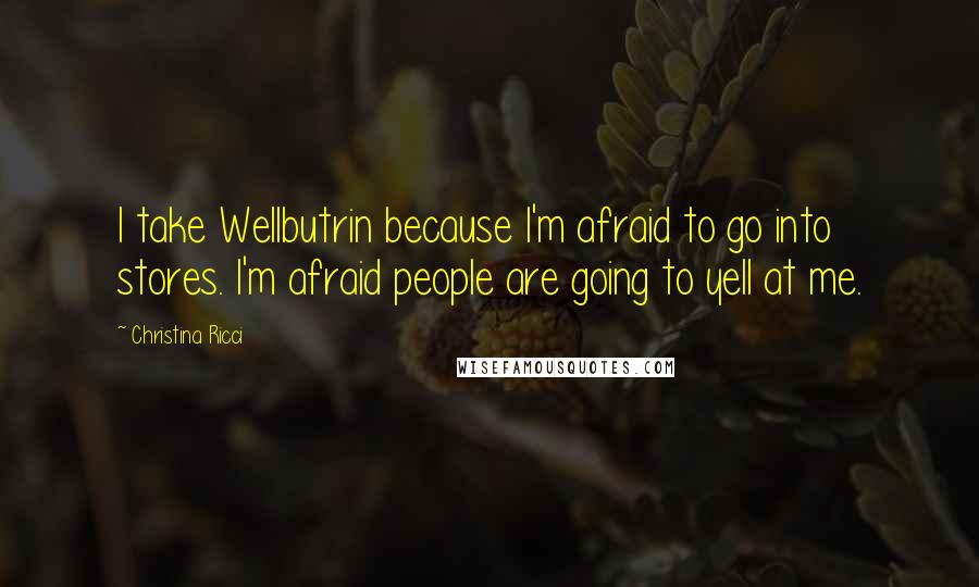 Christina Ricci quotes: I take Wellbutrin because I'm afraid to go into stores. I'm afraid people are going to yell at me.