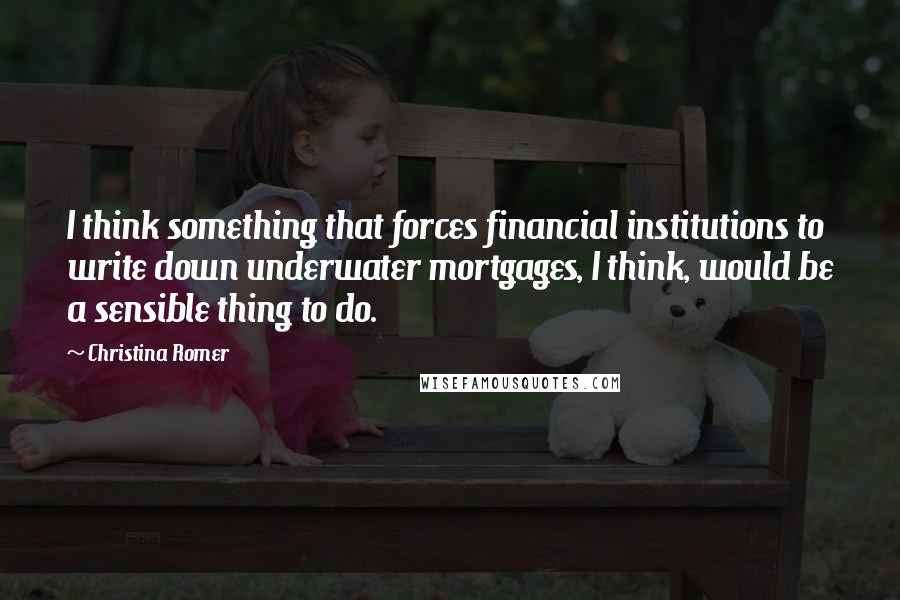 Christina Romer quotes: I think something that forces financial institutions to write down underwater mortgages, I think, would be a sensible thing to do.