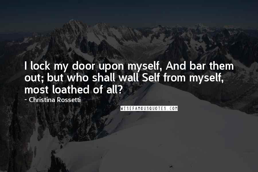 Christina Rossetti quotes: I lock my door upon myself, And bar them out; but who shall wall Self from myself, most loathed of all?