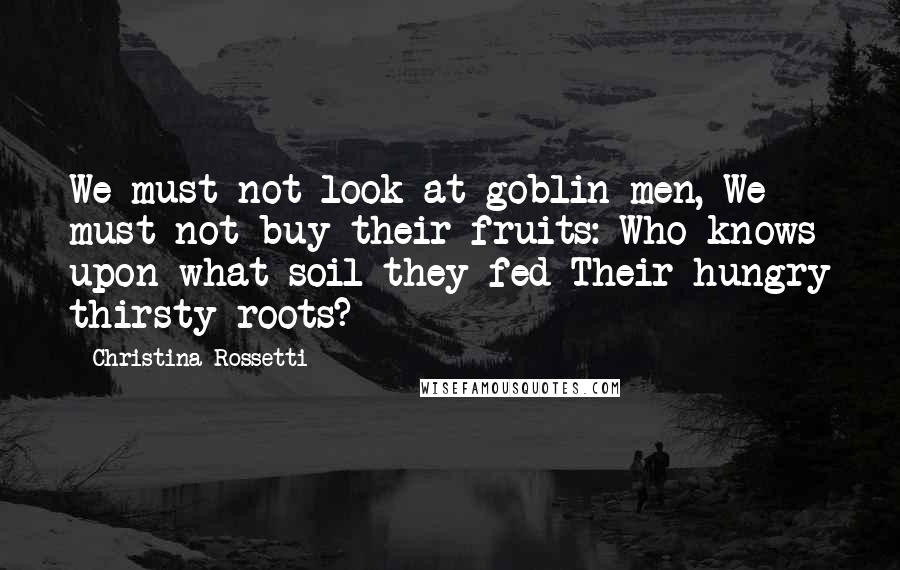 Christina Rossetti quotes: We must not look at goblin men, We must not buy their fruits: Who knows upon what soil they fed Their hungry thirsty roots?