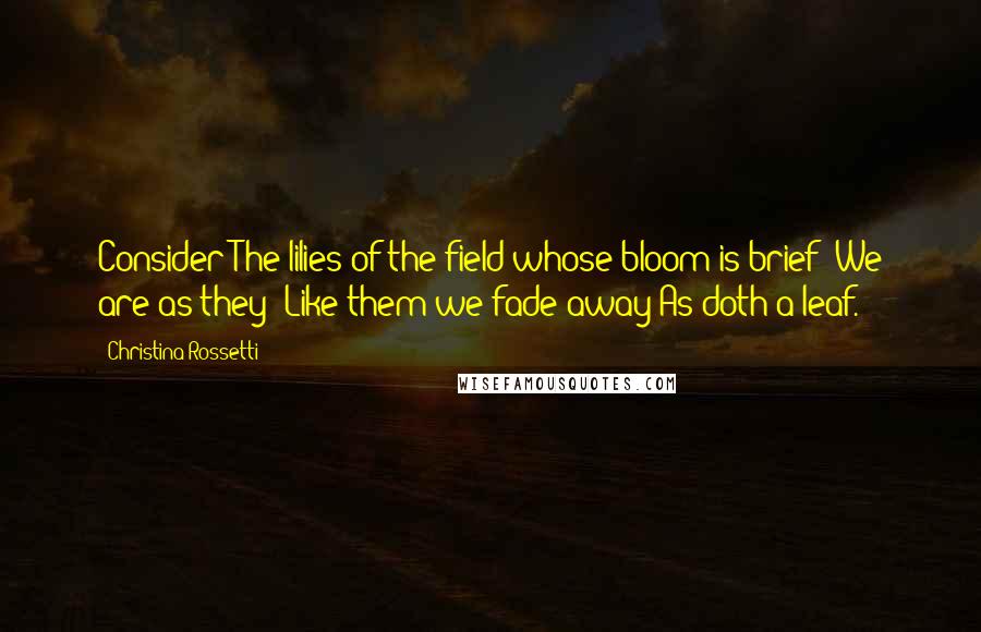 Christina Rossetti quotes: Consider The lilies of the field whose bloom is brief: We are as they; Like them we fade away As doth a leaf.