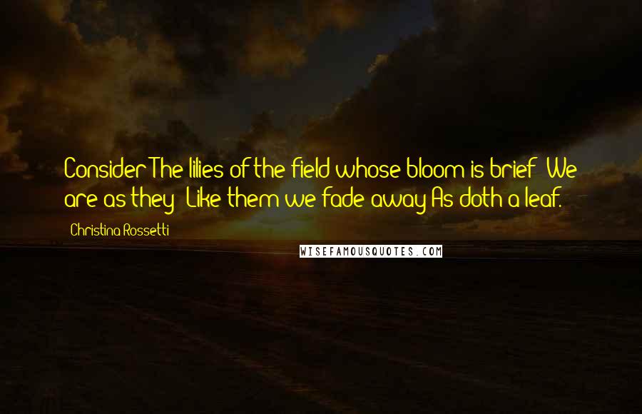 Christina Rossetti quotes: Consider The lilies of the field whose bloom is brief: We are as they; Like them we fade away As doth a leaf. Christina Rossetti quotes: Consider The lilies of the field whose bloom is brief: We are as they; Like them we fade away As doth a leaf.