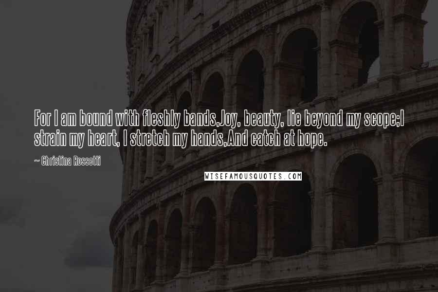 Christina Rossetti quotes: For I am bound with fleshly bands,Joy, beauty, lie beyond my scope;I strain my heart, I stretch my hands,And catch at hope.