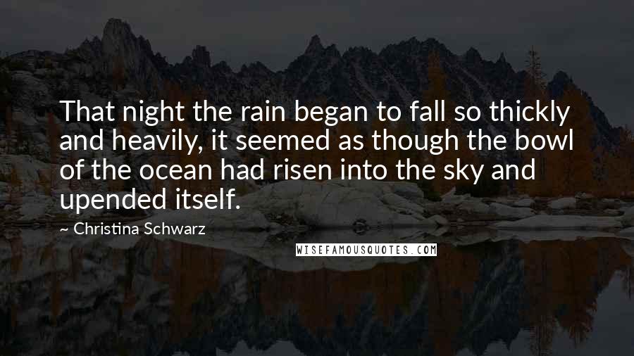 Christina Schwarz quotes: That night the rain began to fall so thickly and heavily, it seemed as though the bowl of the ocean had risen into the sky and upended itself.