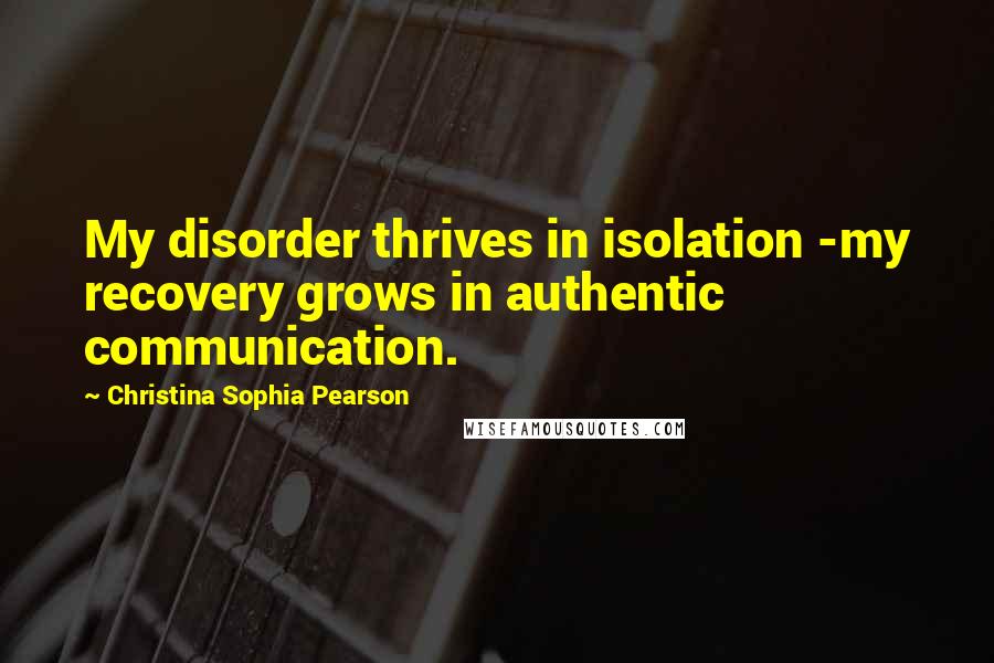 Christina Sophia Pearson quotes: My disorder thrives in isolation -my recovery grows in authentic communication.