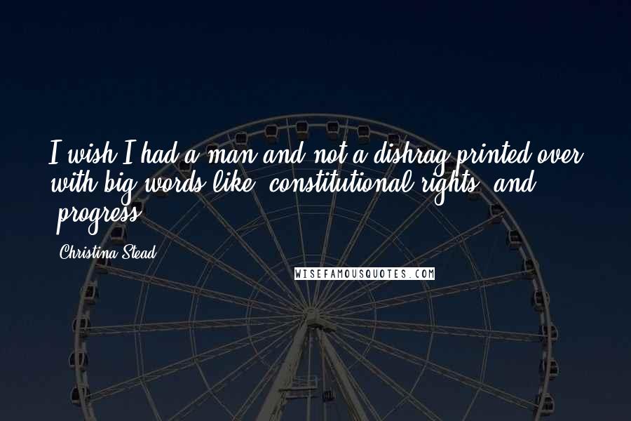 Christina Stead quotes: I wish I had a man and not a dishrag printed over with big words like 'constitutional rights' and 'progress'!