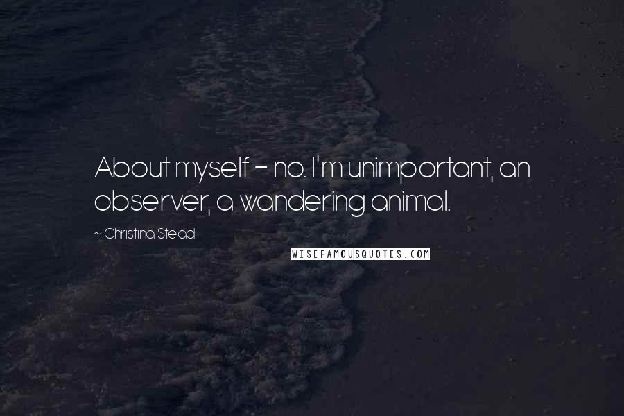 Christina Stead quotes: About myself - no. I'm unimportant, an observer, a wandering animal.