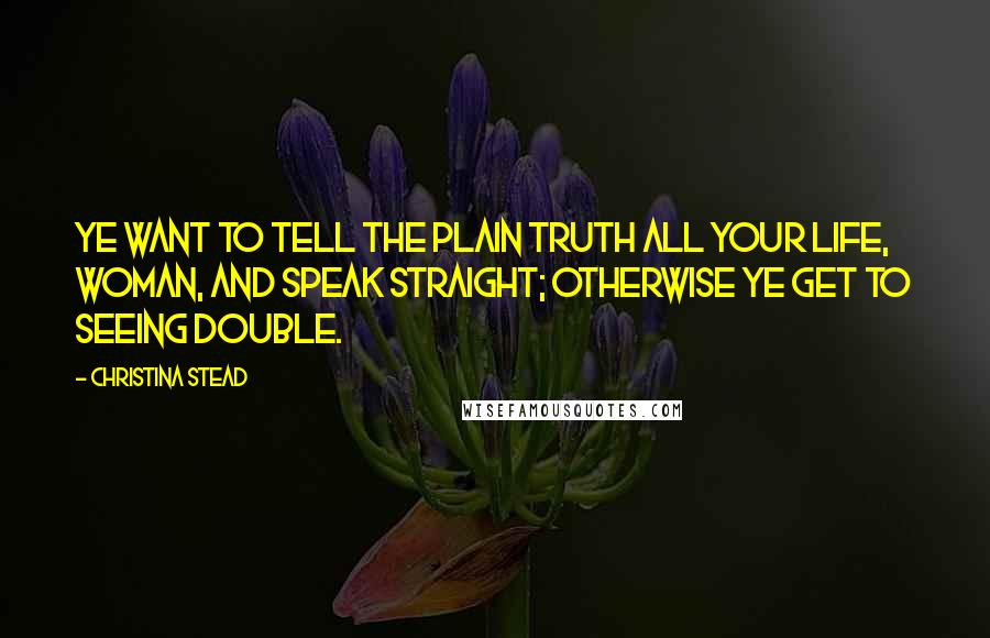 Christina Stead quotes: Ye want to tell the plain truth all your life, woman, and speak straight; otherwise ye get to seeing double. Christina Stead quotes: Ye want to tell the plain truth all your life, woman, and speak straight; otherwise ye get to seeing double.