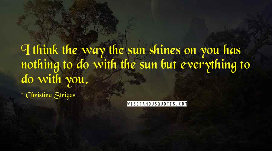 Christina Strigas quotes: I think the way the sun shines on you has nothing to do with the sun but everything to do with you.