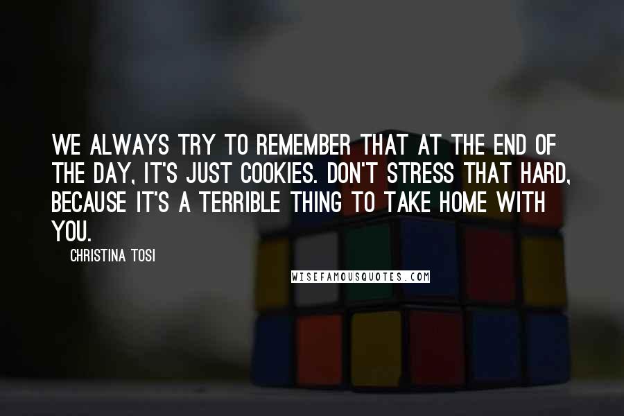 Christina Tosi quotes: We always try to remember that at the end of the day, it's just cookies. Don't stress that hard, because it's a terrible thing to take home with you.