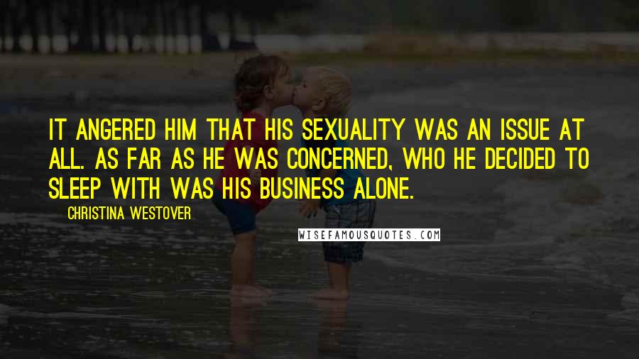 Christina Westover quotes: It angered him that his sexuality was an issue at all. As far as he was concerned, who he decided to sleep with was his business alone. Christina Westover quotes: It angered him that his sexuality was an issue at all. As far as he was concerned, who he decided to sleep with was his business alone.